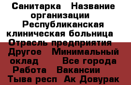 Санитарка › Название организации ­ Республиканская клиническая больница › Отрасль предприятия ­ Другое › Минимальный оклад ­ 1 - Все города Работа » Вакансии   . Тыва респ.,Ак-Довурак г.